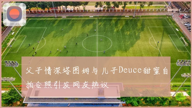 父子情深塔图姆与儿子Deuce甜蜜自拍合照引发网友热议