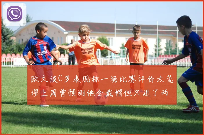 欧文谈C罗表现称一场比赛评价太荒谬上周曾预测他会戴帽但只进了两个球