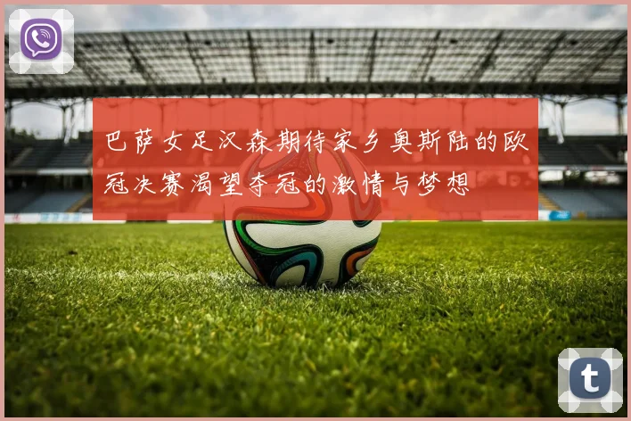 巴萨女足汉森期待家乡奥斯陆的欧冠决赛渴望夺冠的激情与梦想