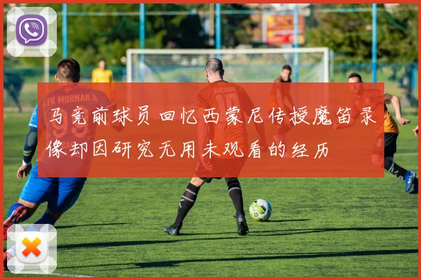 马竞前球员回忆西蒙尼传授魔笛录像却因研究无用未观看的经历