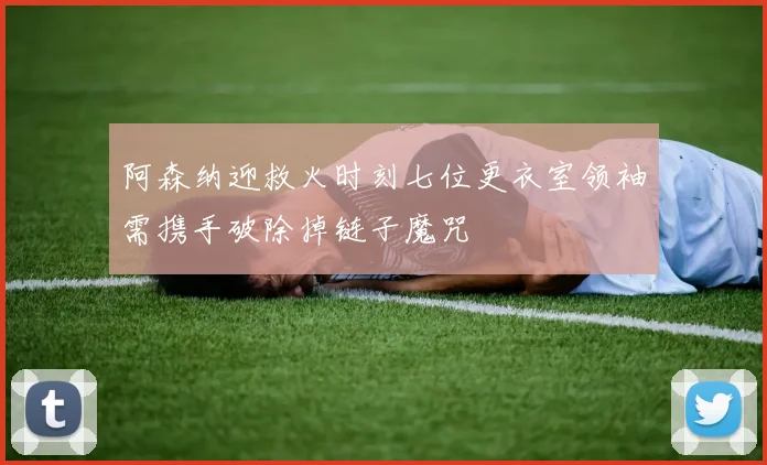 阿森纳迎救火时刻七位更衣室领袖需携手破除掉链子魔咒