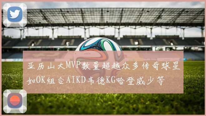 亚历山大MVP数量超越众多传奇球星如OK组合AIKD韦德KG哈登威少等