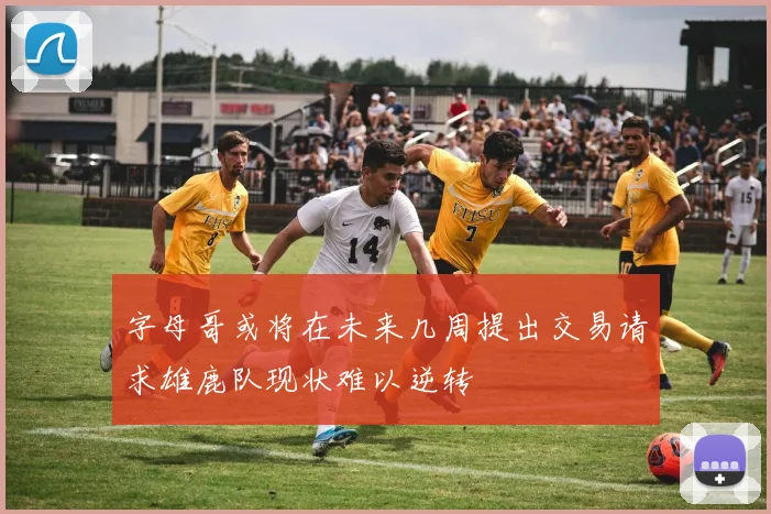 字母哥或将在未来几周提出交易请求雄鹿队现状难以逆转
