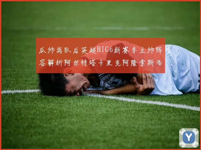 瓜帅离队后英超BIG6新赛季主帅阵容解析阿尔特塔卡里克阿隆索斯洛特的挑战与机遇