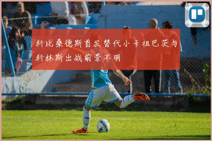 科比桑德斯首发替代小卡祖巴茨与科林斯出战前景不明