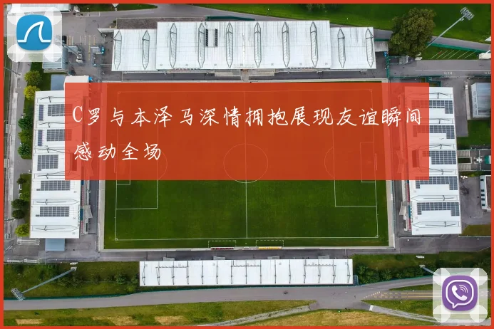 C罗与本泽马深情拥抱展现友谊瞬间感动全场