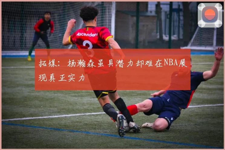 拓媒：杨瀚森虽具潜力却难在NBA展现真正实力