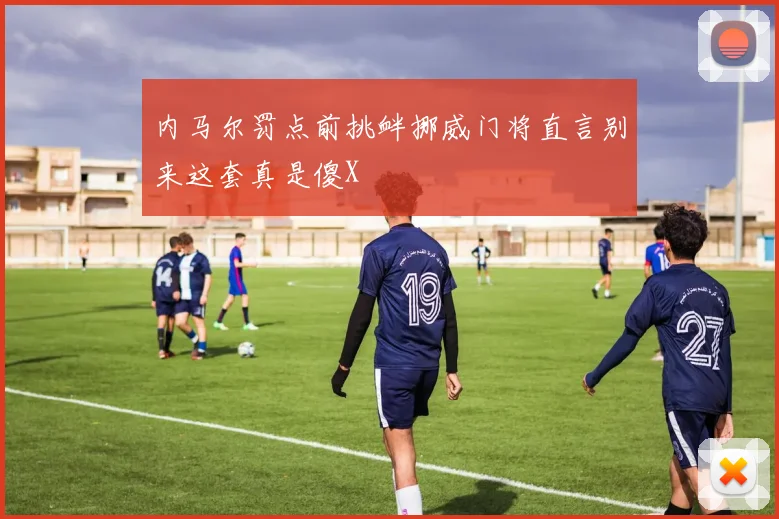 内马尔罚点前挑衅挪威门将直言别来这套真是傻X