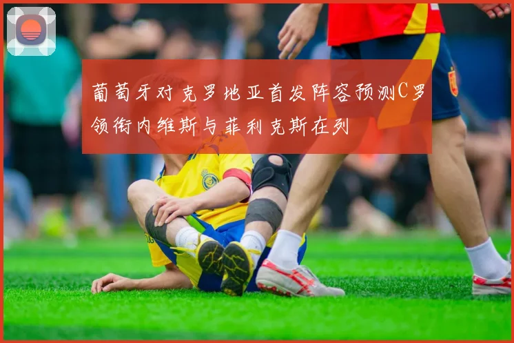 葡萄牙对克罗地亚首发阵容预测C罗领衔内维斯与菲利克斯在列