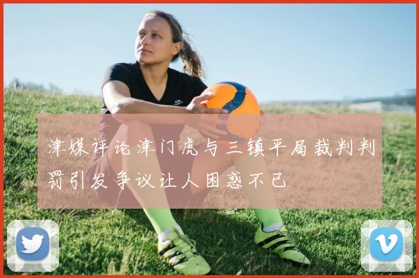 津媒评论津门虎与三镇平局裁判判罚引发争议让人困惑不已