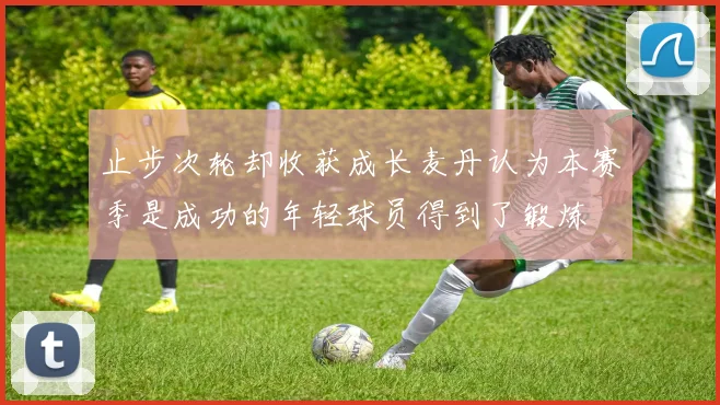 止步次轮却收获成长麦丹认为本赛季是成功的年轻球员得到了锻炼