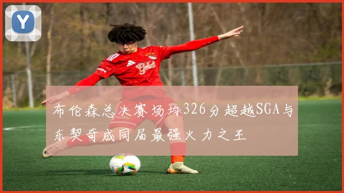 布伦森总决赛场均326分超越SGA与东契奇成同届最强火力之王