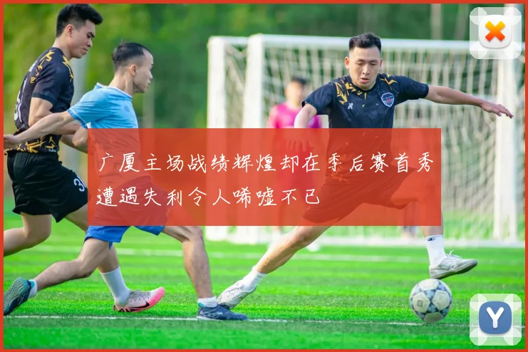 广厦主场战绩辉煌却在季后赛首秀遭遇失利令人唏嘘不已