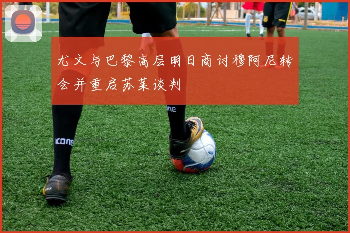 尤文与巴黎高层明日商讨穆阿尼转会并重启苏莱谈判