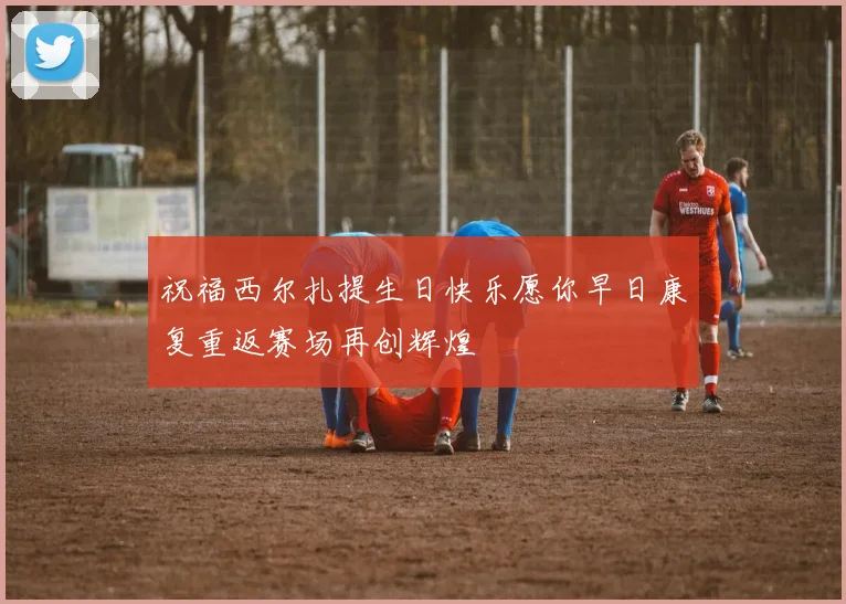祝福西尔扎提生日快乐愿你早日康复重返赛场再创辉煌