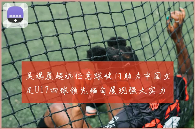 吴逸晨超远任意球破门助力中国女足U17四球领先缅甸展现强大实力