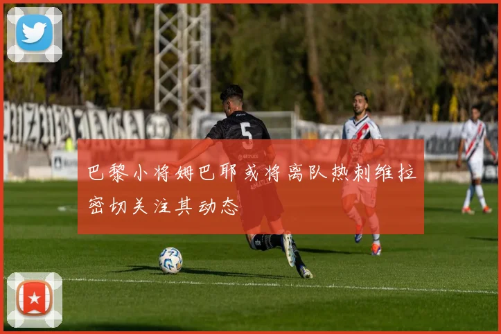巴黎小将姆巴耶或将离队热刺维拉密切关注其动态