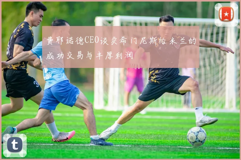 费耶诺德CEO谈卖希门尼斯给米兰的成功交易与丰厚利润