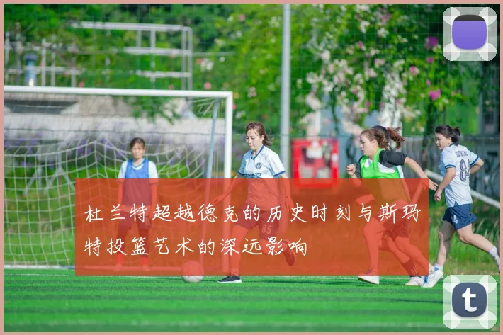 杜兰特超越德克的历史时刻与斯玛特投篮艺术的深远影响