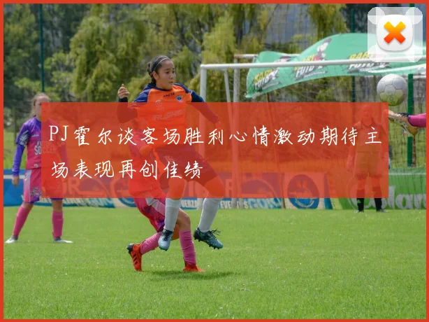 PJ霍尔谈客场胜利心情激动期待主场表现再创佳绩