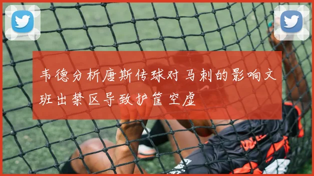 韦德分析唐斯传球对马刺的影响文班出禁区导致护筐空虚