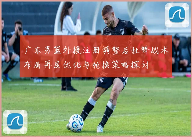 广东男篮外援注册调整后杜锋战术布局再度优化与轮换策略探讨