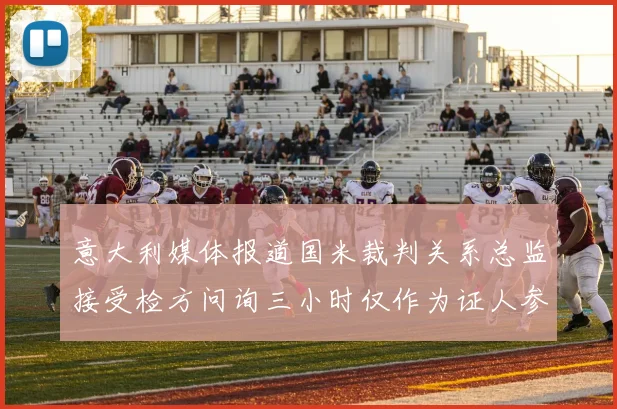 意大利媒体报道国米裁判关系总监接受检方问询三小时仅作为证人参与调查