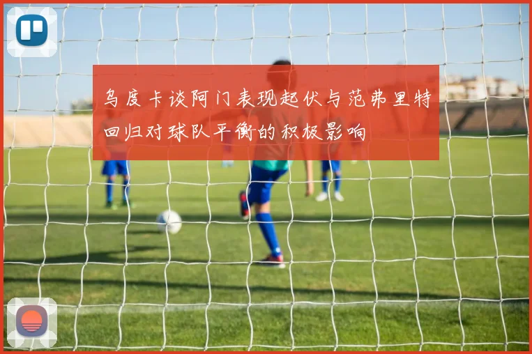 乌度卡谈阿门表现起伏与范弗里特回归对球队平衡的积极影响