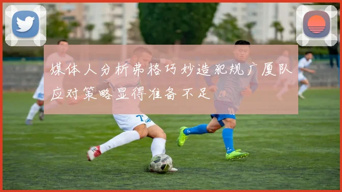 媒体人分析弗格巧妙造犯规广厦队应对策略显得准备不足