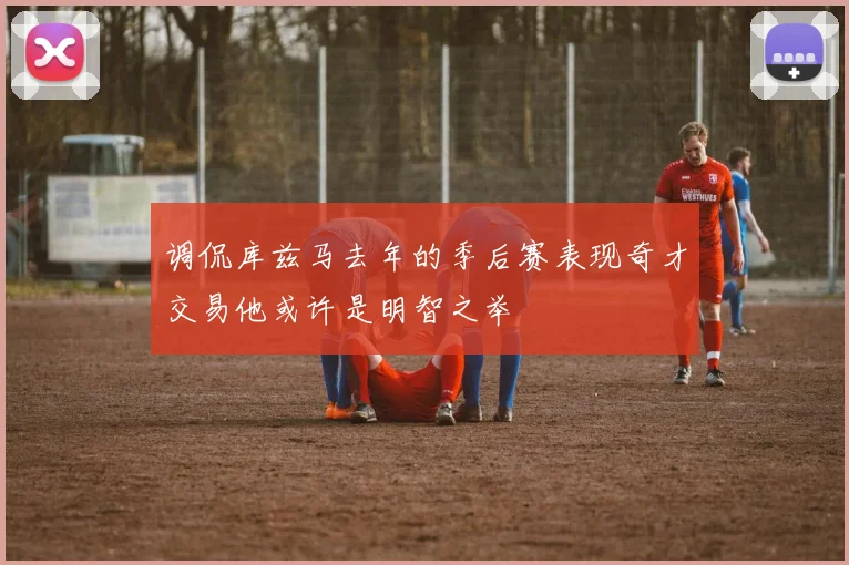 调侃库兹马去年的季后赛表现奇才交易他或许是明智之举