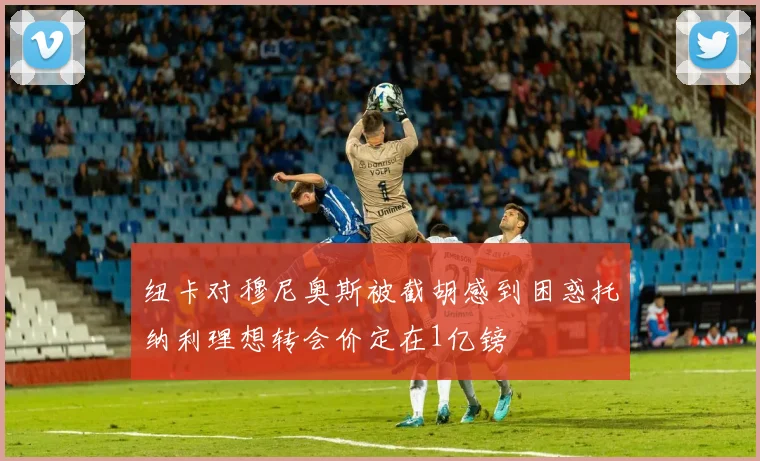 纽卡对穆尼奥斯被截胡感到困惑托纳利理想转会价定在1亿镑