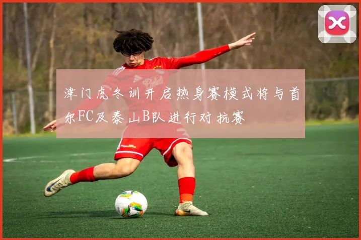 津门虎冬训开启热身赛模式将与首尔FC及泰山B队进行对抗赛