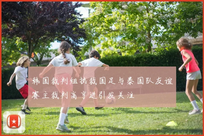 韩国裁判组执裁国足与泰国队友谊赛主裁判高亨进引发关注