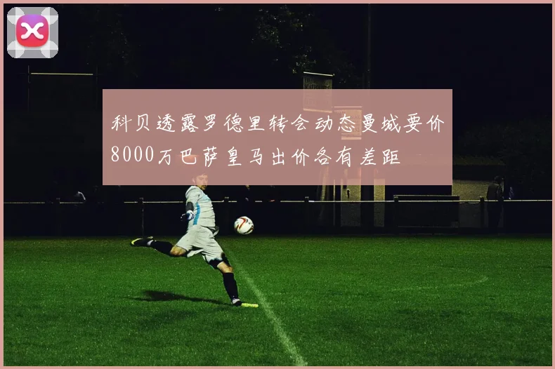 科贝透露罗德里转会动态曼城要价8000万巴萨皇马出价各有差距