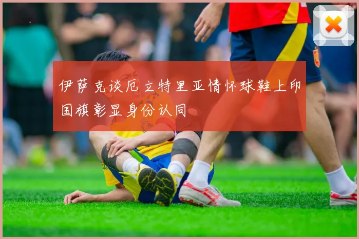 伊萨克谈厄立特里亚情怀球鞋上印国旗彰显身份认同