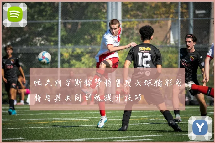 帕夫利季斯称赞特鲁宾头球精彩或将与其共同训练提升技巧