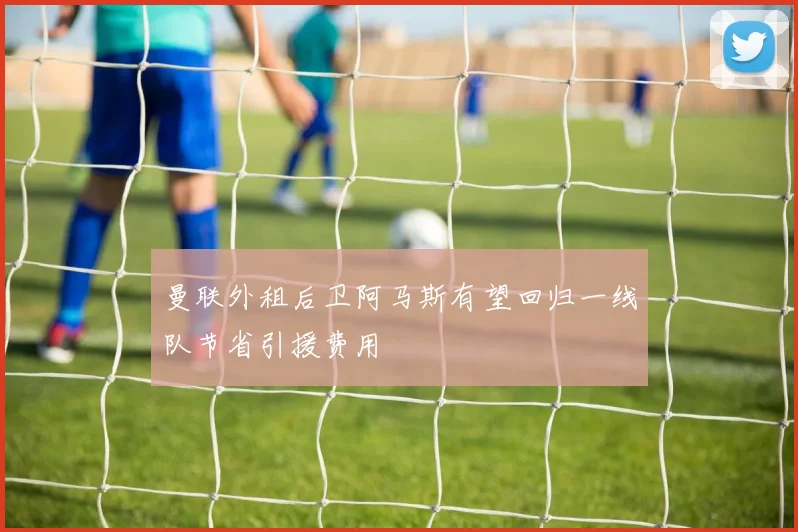 曼联外租后卫阿马斯有望回归一线队节省引援费用