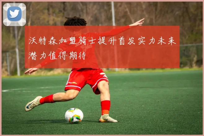 沃特森加盟骑士提升首发实力未来潜力值得期待
