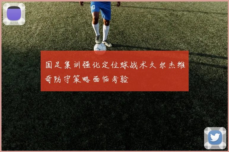 国足集训强化定位球战术久尔杰维奇防守策略面临考验