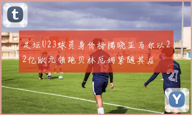 足坛U23球员身价榜揭晓亚马尔以22亿欧元领跑贝林厄姆紧随其后