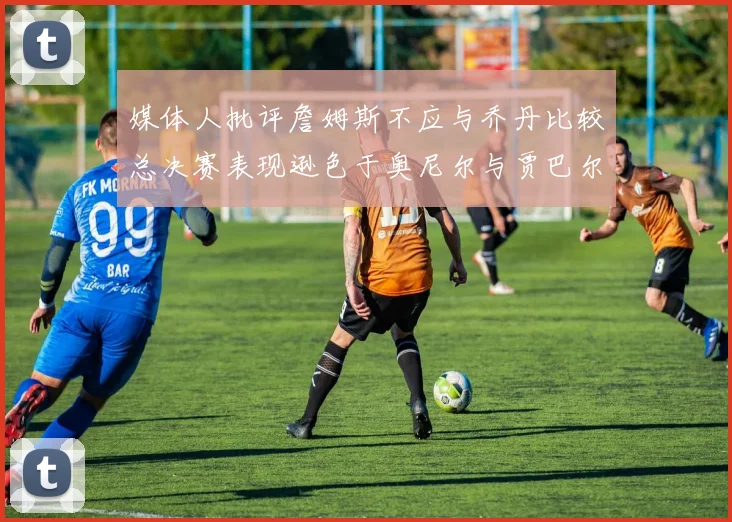 媒体人批评詹姆斯不应与乔丹比较总决赛表现逊色于奥尼尔与贾巴尔