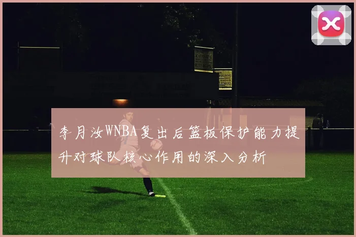 李月汝WNBA复出后篮板保护能力提升对球队核心作用的深入分析