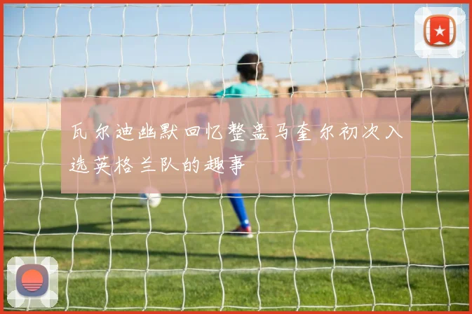 瓦尔迪幽默回忆整蛊马奎尔初次入选英格兰队的趣事
